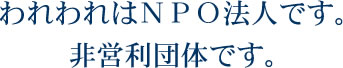 われわれはNPO法人です。非営利団体です。