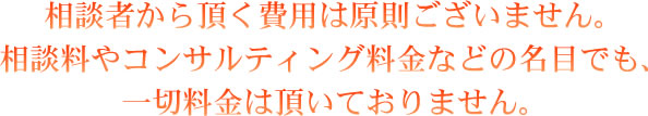 相談者から頂く費用は原則ございません。 相談料やコンサルティング料金などの名目でも、一切料金は頂いておりません。